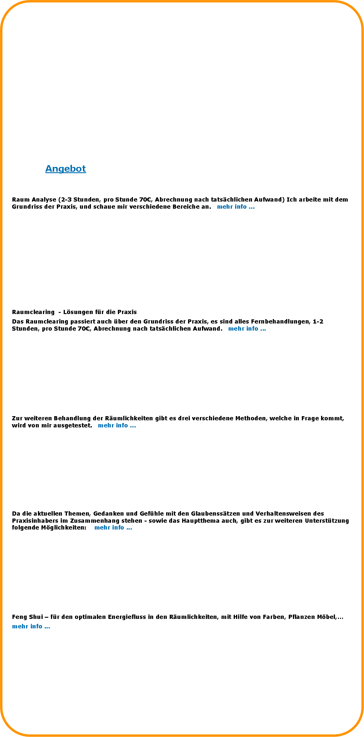 Abgerundetes Rechteck: AngebotRaum Analyse (2-3 Stunden, pro Stunde 70, Abrechnung nach tatschlichen Aufwand) Ich arbeite mit dem Grundriss der Praxis, und schaue mir verschiedene Bereiche an.   mehr info ...
Raumclearing  - Lsungen fr die PraxisDas Raumclearing passiert auch ber den Grundriss der Praxis, es sind alles Fernbehandlungen, 1-2 Stunden, pro Stunde 70, Abrechnung nach tatschlichen Aufwand.   mehr info ...Zur weiteren Behandlung der Rumlichkeiten gibt es drei verschiedene Methoden, welche in Frage kommt, wird von mir ausgetestet.   mehr info ... Da die aktuellen Themen, Gedanken und Gefhle mit den Glaubensstzen und Verhaltensweisen des Praxisinhabers im Zusammenhang stehen - sowie das Hauptthema auch, gibt es zur weiteren Untersttzung folgende Mglichkeiten:    mehr info ...Feng Shui  fr den optimalen Energiefluss in den Rumlichkeiten, mit Hilfe von Farben, Pflanzen Mbel,mehr info ...