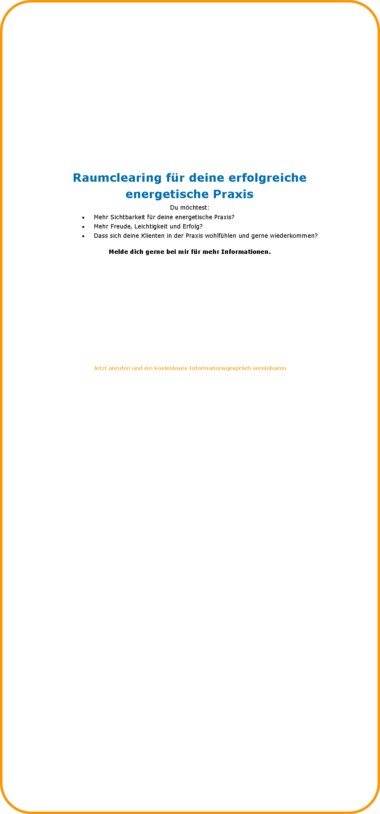 Abgerundetes Rechteck: Raumclearing fr deine erfolgreiche energetische PraxisDu mchtest:Mehr Sichtbarkeit fr deine energetische Praxis?Mehr Freude, Leichtigkeit und Erfolg?Dass sich deine Klienten in der Praxis wohlfhlen und gerne wiederkommen?Melde dich gerne bei mir fr mehr Informationen.Jetzt anrufen und ein kostenloses Informationsgesprch vereinbarenIch bin gerne fr dich da, wenn du Energetiker mit eigener Praxis bist,und du deine Rume in Balance bringen mchtestoder2) du sichtbarer werden mchtest und damit Neu-und Stammkunden gewinnst.Mehr erfahren