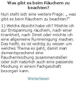 Textfeld: Was gibt es beim Ruchern zu beachten?Nun stellt sich eine weitere Frage:  was gibt es beim Ruchern zu beachten?" 1) Welche Absicht habe ich? Mchte ich zur Entspannung ruchern, nach einer Krankheit, nach Streit oder mchte ich eine allgemeine Rumreinigung machen. Das heit, es ist wichtig zu wissen um welches Thema es geht, damit man dementsprechend eine Ruchermischung zusammenstellen oder sich natrlich auch eine passende Mischung in einem Fachgeschft besorgen kann.Weiterlesen